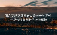国产又粗又硬又大爽黄老大爷视频：一场传统与创新的激情碰撞