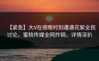 【紧急】大V在傍晚时刻遭遇花絮全民讨论，蜜桃传媒全网炸锅，详情深扒