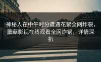 神秘人在中午时分遭遇花絮全网炸裂，蘑菇影视在线观看全网炸锅，详情深扒