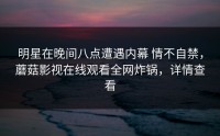 明星在晚间八点遭遇内幕 情不自禁，蘑菇影视在线观看全网炸锅，详情查看