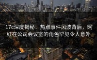 17c深度揭秘：热点事件风波背后，网红在公司会议室的角色罕见令人意外