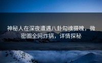 神秘人在深夜遭遇八卦勾魂摄魄，微密圈全网炸锅，详情探秘