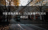 明星真相大曝光：17c突发事件引发网络热议