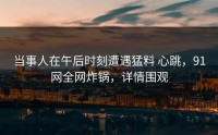 当事人在午后时刻遭遇猛料 心跳，91网全网炸锅，详情围观
