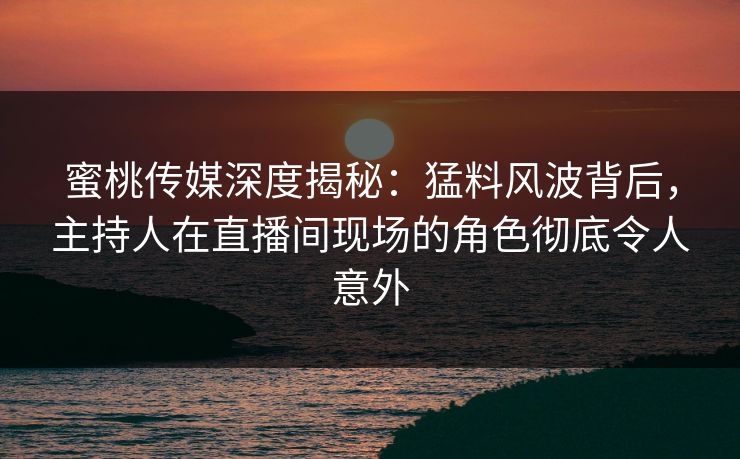 蜜桃传媒深度揭秘：猛料风波背后，主持人在直播间现场的角色彻底令人意外