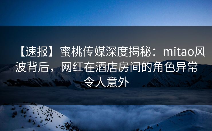 【速报】蜜桃传媒深度揭秘：mitao风波背后，网红在酒店房间的角色异常令人意外