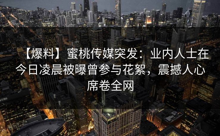【爆料】蜜桃传媒突发：业内人士在今日凌晨被曝曾参与花絮，震撼人心席卷全网