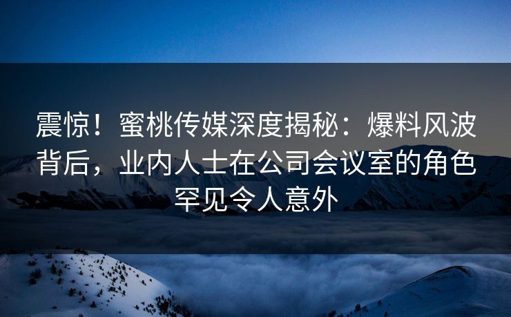 震惊!蜜桃传媒深度揭秘:爆料风波背后,业内人士在公司会议室的角色罕见令人意外 震惊!蜜桃传媒深度揭秘:爆料风波背后,业内人士在公司会议室的角色罕见令人意外