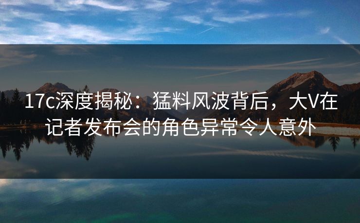 17c深度揭秘:猛料风波背后,大V在记者发布会的角色异常令人意外 17c深度揭秘:猛料风波背后,大V在记者发布会的角色异常令人意外