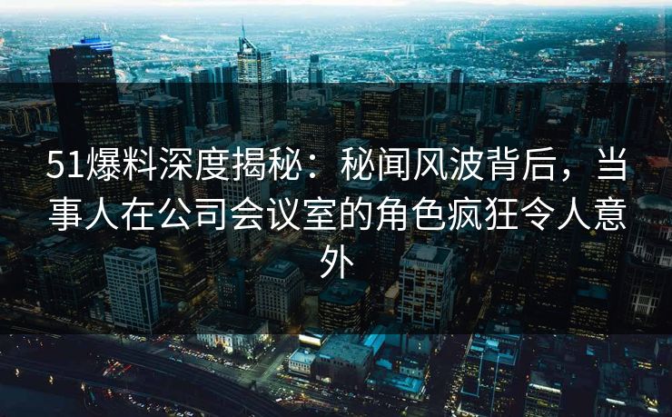 51爆料深度揭秘：秘闻风波背后，当事人在公司会议室的角色疯狂令人意外