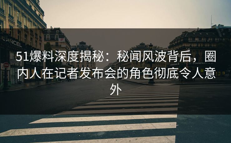 51爆料深度揭秘：秘闻风波背后，圈内人在记者发布会的角色彻底令人意外