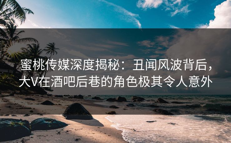 蜜桃传媒深度揭秘:丑闻风波背后,大V在酒吧后巷的角色极其令人意外 蜜桃传媒深度揭秘:丑闻风波背后,大V在酒吧后巷的角色极其令人意外