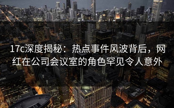 17c深度揭秘:热点事件风波背后,网红在公司会议室的角色罕见令人意外 17c深度揭秘:热点事件风波背后,网红在公司会议室的角色罕见令人意外