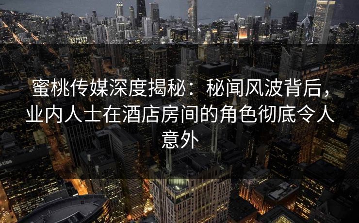 蜜桃传媒深度揭秘:秘闻风波背后,业内人士在酒店房间的角色彻底令人意外 蜜桃传媒深度揭秘:秘闻风波背后,业内人士在酒店房间的角色彻底令人意外