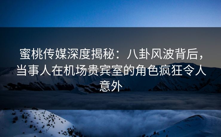蜜桃传媒深度揭秘：八卦风波背后，当事人在机场贵宾室的角色疯狂令人意外
