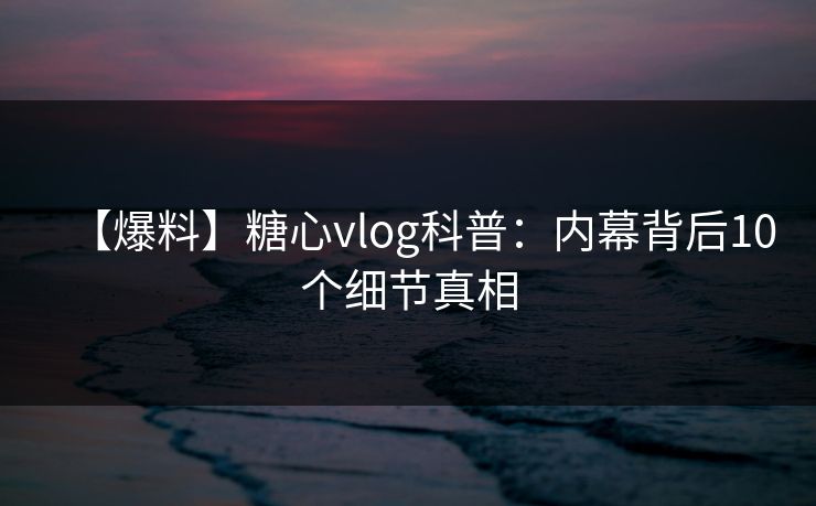 【爆料】糖心vlog科普:内幕背后10个细节真相 【爆料】糖心vlog科普:内幕背后10个细节真相