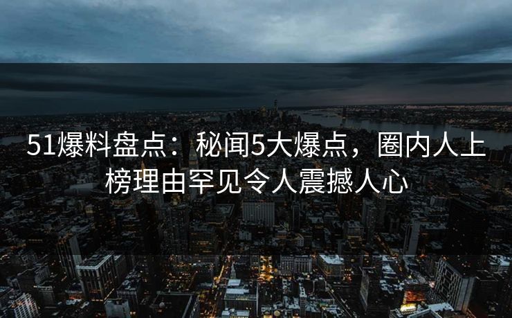 51爆料盘点：秘闻5大爆点，圈内人上榜理由罕见令人震撼人心