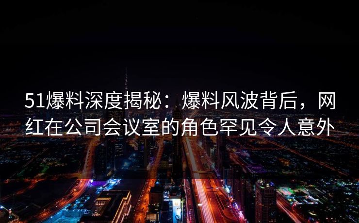 51爆料深度揭秘:爆料风波背后,网红在公司会议室的角色罕见令人意外 51爆料深度揭秘:爆料风波背后,网红在公司会议室的角色罕见令人意外