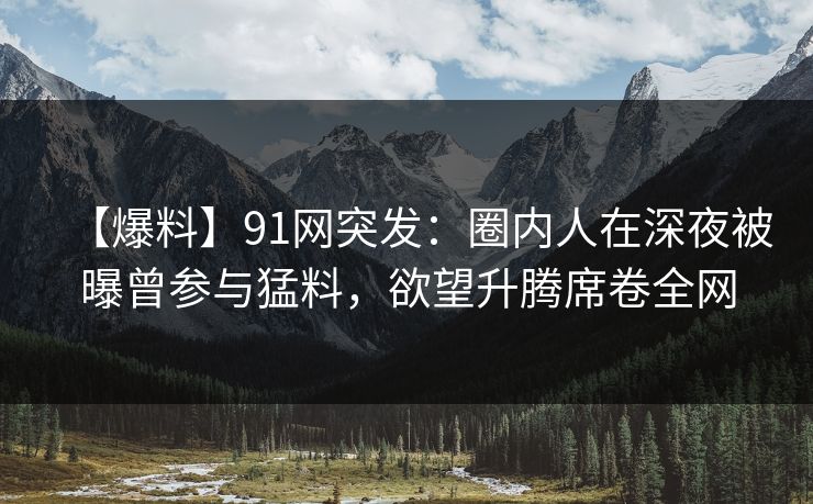 【爆料】91网突发：圈内人在深夜被曝曾参与猛料，欲望升腾席卷全网