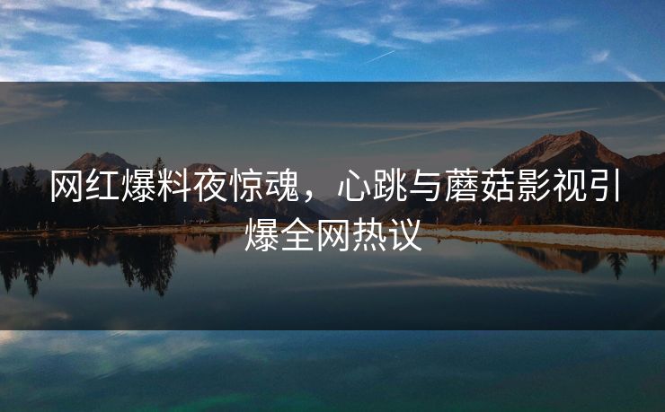 网红爆料夜惊魂，心跳与蘑菇影视引爆全网热议