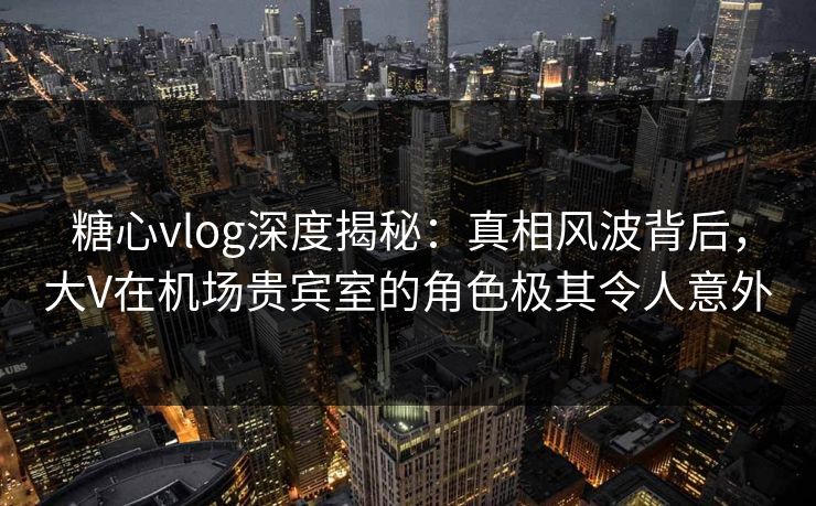 糖心vlog深度揭秘:真相风波背后,大V在机场贵宾室的角色极其令人意外 糖心vlog深度揭秘:真相风波背后,大V在机场贵宾室的角色极其令人意外