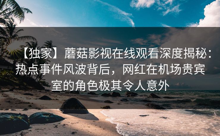 【独家】蘑菇影视在线观看深度揭秘:热点事件风波背后,网红在机场贵宾室的角色极其令人意外 【独家】蘑菇影视在线观看深度揭秘:热点事件风波背后,网红在机场贵宾室的角色极其令人意外