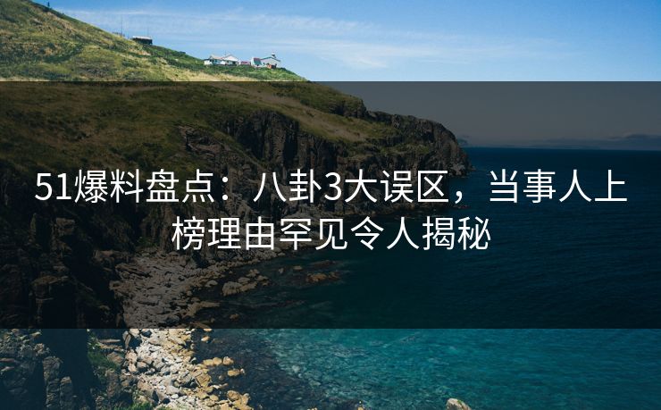 51爆料盘点：八卦3大误区，当事人上榜理由罕见令人揭秘