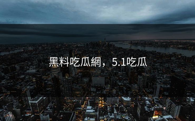 黑料吃瓜網，5.1吃瓜