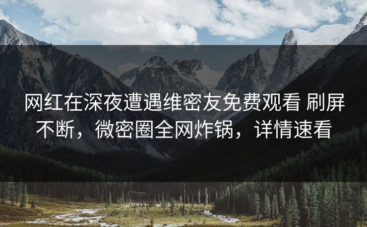 网红在深夜遭遇维密友免费观看 刷屏不断，微密圈全网炸锅，详情速看