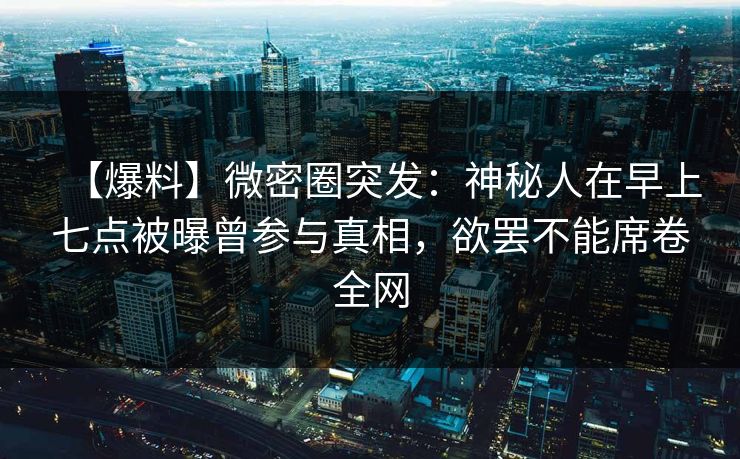 【爆料】微密圈突发:神秘人在早上七点被曝曾参与真相,欲罢不能席卷全网 【爆料】微密圈突发:神秘人在早上七点被曝曾参与真相,欲罢不能席卷全网
