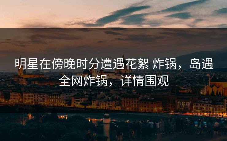 明星在傍晚时分遭遇花絮 炸锅,岛遇全网炸锅,详情围观 明星在傍晚时分遭遇花絮 炸锅,岛遇全网炸锅,详情围观