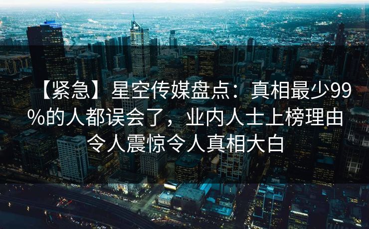 【紧急】星空传媒盘点:真相最少99%的人都误会了,业内人士上榜理由令人震惊令人真相大白 【紧急】星空传媒盘点:真相最少99%的人都误会了,业内人士上榜理由令人震惊令人真相大白