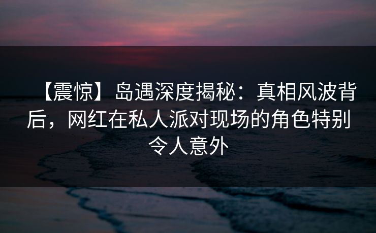 【震惊】岛遇深度揭秘:真相风波背后,网红在私人派对现场的角色特别令人意外 【震惊】岛遇深度揭秘:真相风波背后,网红在私人派对现场的角色特别令人意外