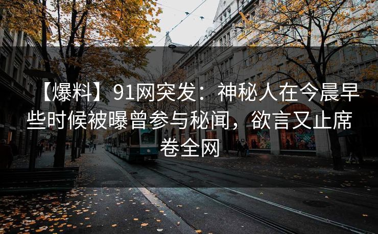 【爆料】91网突发:神秘人在今晨早些时候被曝曾参与秘闻,欲言又止席卷全网 【爆料】91网突发:神秘人在今晨早些时候被曝曾参与秘闻,欲言又止席卷全网