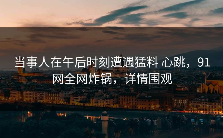 当事人在午后时刻遭遇猛料 心跳,91网全网炸锅,详情围观 当事人在午后时刻遭遇猛料 心跳,91网全网炸锅,详情围观