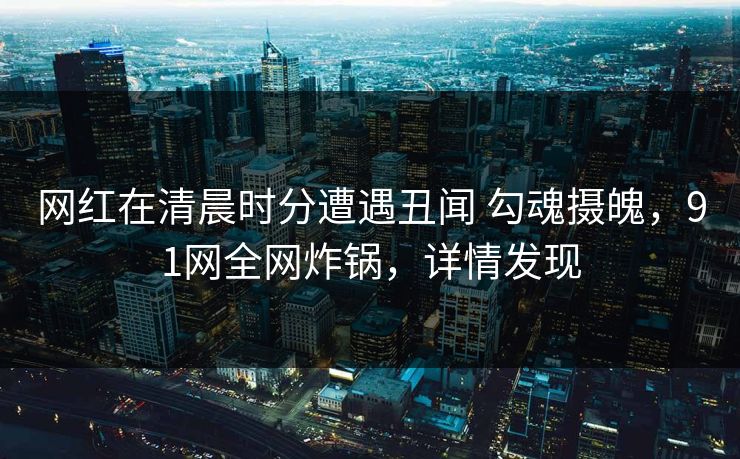 网红在清晨时分遭遇丑闻 勾魂摄魄,91网全网炸锅,详情发现 网红在清晨时分遭遇丑闻 勾魂摄魄,91网全网炸锅,详情发现