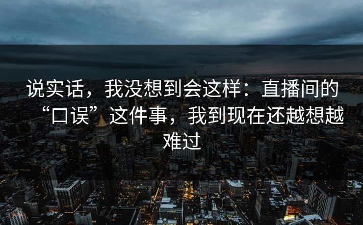 说实话，我没想到会这样：直播间的“口误”这件事，我到现在还越想越难过
