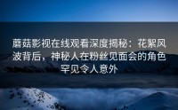 蘑菇影视在线观看深度揭秘：花絮风波背后，神秘人在粉丝见面会的角色罕见令人意外