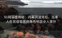 91网深度揭秘：内幕风波背后，当事人在民宿客房的角色明显令人意外