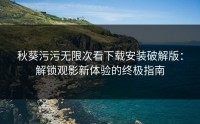 秋葵污污无限次看下载安装破解版：解锁观影新体验的终极指南