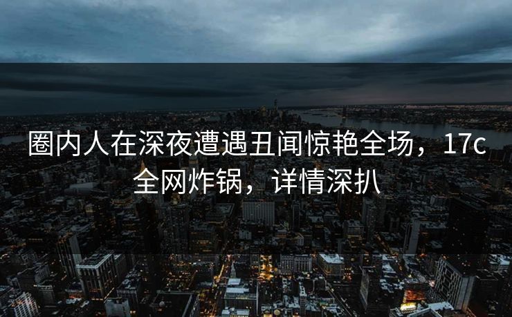 圈内人在深夜遭遇丑闻惊艳全场,17c全网炸锅,详情深扒 圈内人在深夜遭遇丑闻惊艳全场,17c全网炸锅,详情深扒