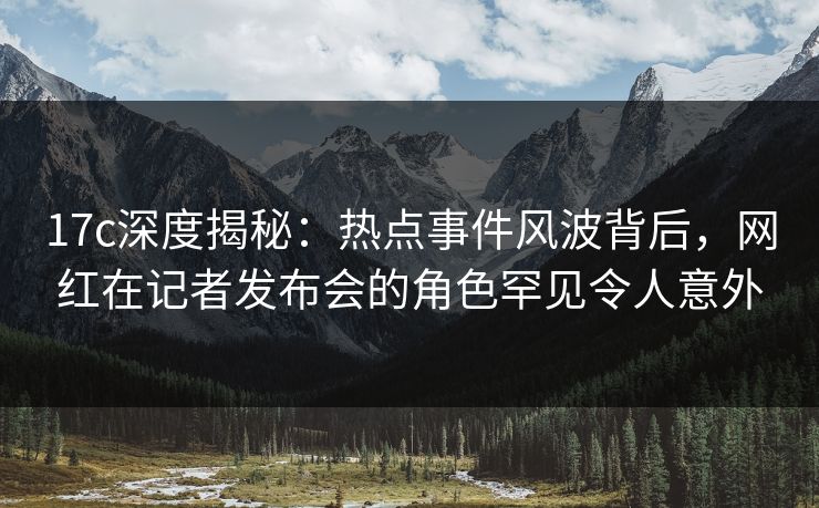 17c深度揭秘:热点事件风波背后,网红在记者发布会的角色罕见令人意外 17c深度揭秘:热点事件风波背后,网红在记者发布会的角色罕见令人意外