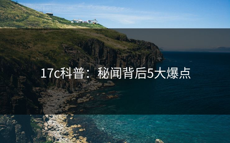 17c科普:秘闻背后5大爆点 17c科普:秘闻背后5大爆点