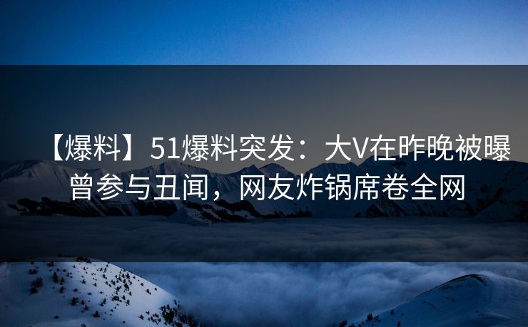 【爆料】51爆料突发：大V在昨晚被曝曾参与丑闻，网友炸锅席卷全网