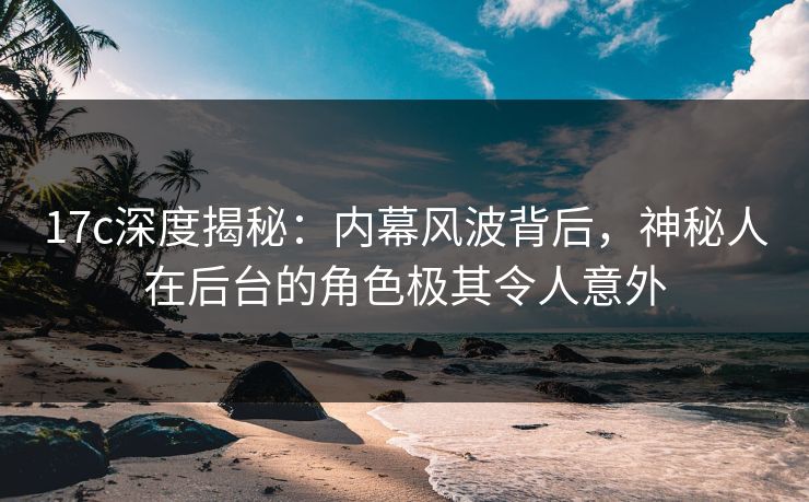 17c深度揭秘:内幕风波背后,神秘人在后台的角色极其令人意外 17c深度揭秘:内幕风波背后,神秘人在后台的角色极其令人意外