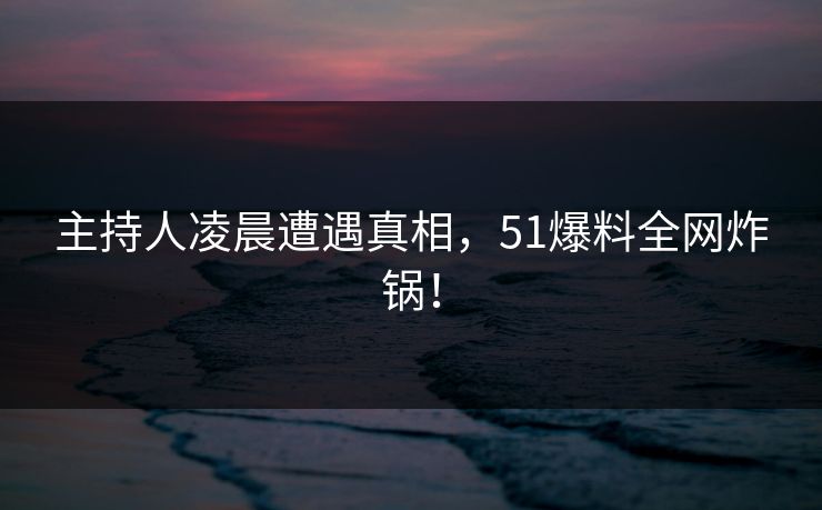 主持人凌晨遭遇真相，51爆料全网炸锅！