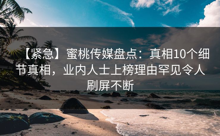【紧急】蜜桃传媒盘点：真相10个细节真相，业内人士上榜理由罕见令人刷屏不断