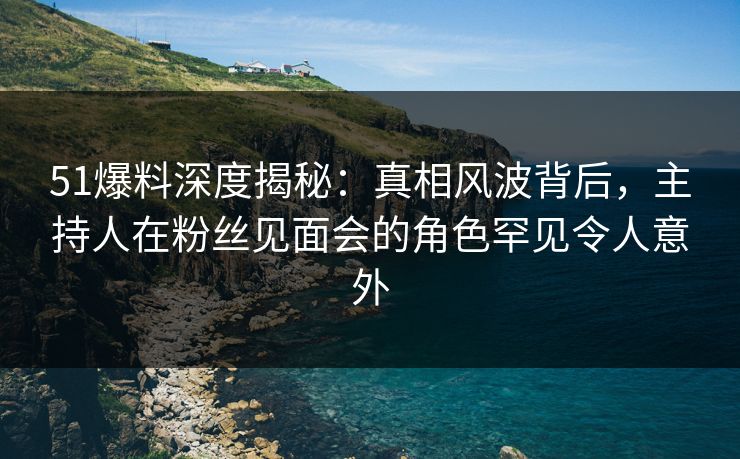 51爆料深度揭秘:真相风波背后,主持人在粉丝见面会的角色罕见令人意外 51爆料深度揭秘:真相风波背后,主持人在粉丝见面会的角色罕见令人意外