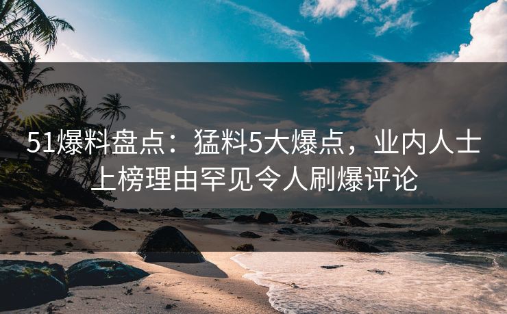 51爆料盘点：猛料5大爆点，业内人士上榜理由罕见令人刷爆评论