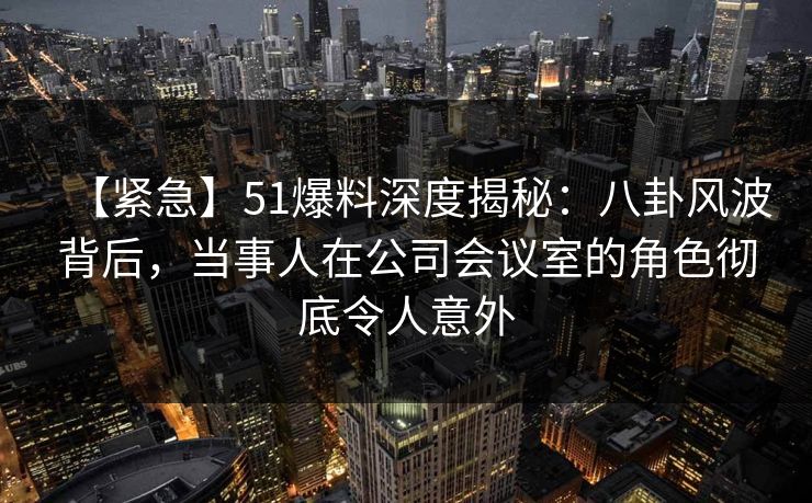 【紧急】51爆料深度揭秘:八卦风波背后,当事人在公司会议室的角色彻底令人意外 【紧急】51爆料深度揭秘:八卦风波背后,当事人在公司会议室的角色彻底令人意外
